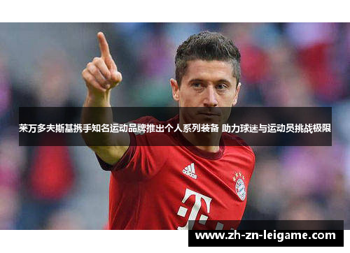 莱万多夫斯基携手知名运动品牌推出个人系列装备 助力球迷与运动员挑战极限