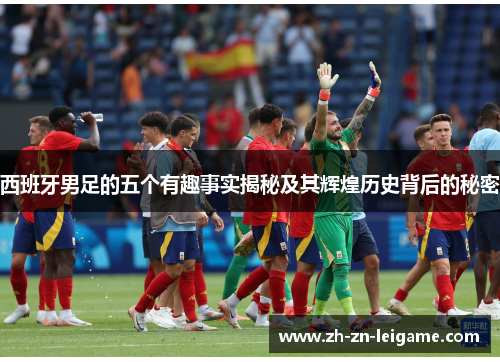 西班牙男足的五个有趣事实揭秘及其辉煌历史背后的秘密