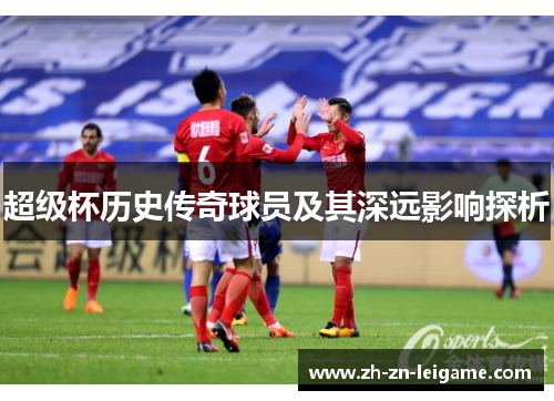 超级杯历史传奇球员及其深远影响探析