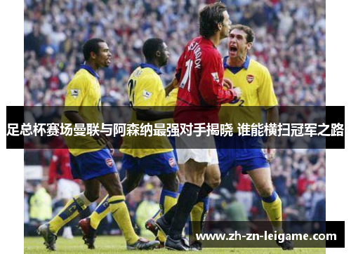 足总杯赛场曼联与阿森纳最强对手揭晓 谁能横扫冠军之路