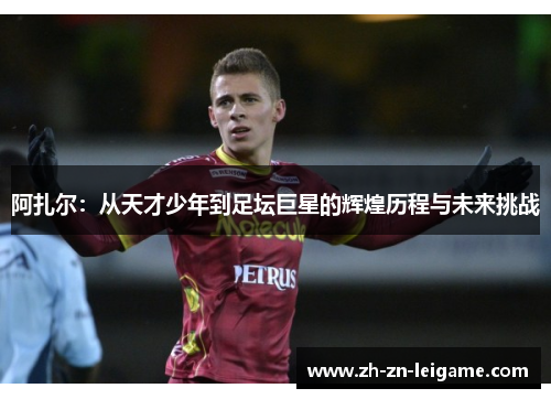 阿扎尔：从天才少年到足坛巨星的辉煌历程与未来挑战