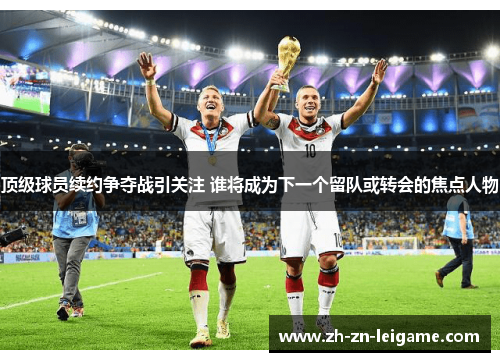 顶级球员续约争夺战引关注 谁将成为下一个留队或转会的焦点人物