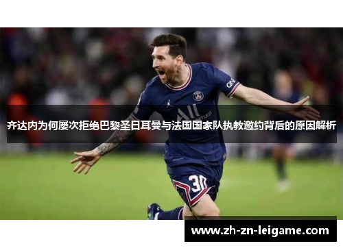 齐达内为何屡次拒绝巴黎圣日耳曼与法国国家队执教邀约背后的原因解析